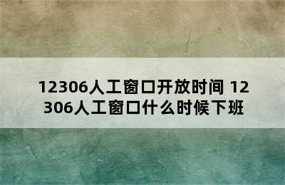 12306人工窗口开放时间 12306人工窗口什么时候下班